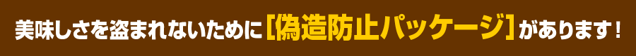 美味しさを盗まれないために [偽造防止パッケージ］があります！